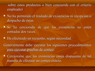 sobre estos productos o bien concuerde con el criterio
    empleado)
   No ha permitido el traslado de existencias ni recepción o
    despacho de éstas.
   Se ha cerciorado de que las existencias no estén
    contadas dos veces.
   Ha efectuado un recuento, según necesidad.
Generalmente debe ejecutar los siguientes procedimientos
  para ejecutar pruebas de conteo:
   Cerciorarse que las existencias estén dispuestas de tal
    manera de efectuar un conteo exacto.
 