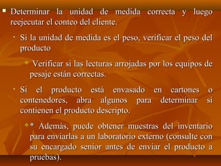    Determinar la unidad de medida correcta y luego
    reejecutar el conteo del cliente.
    •   Si la unidad de medida es el peso, verificar el peso del
        producto
             Verificar si las lecturas arrojadas por los equipos de
             pesaje están correctas.
    •   Si el producto está envasado en cartones o
        contenedores, abra algunos para determinar si
        contienen el producto descripto.
            * Además, puede obtener muestras del inventario
             para enviarlas a un laboratorio externo (consulte con
             su encargado senior antes de enviar el producto a
             pruebas).
 