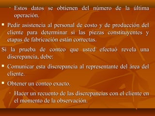 •   Estos datos se obtienen del número de la última
        operación.
   Pedir asistencia al personal de costo y de producción del
    cliente para determinar si las piezas constituyentes y
    etapas de fabricación están correctas.
Si la prueba de conteo que usted efectuó revela una
  discrepancia, debe:
   Comunicar esta discrepancia al representante del área del
    cliente.
   Obtener un conteo exacto.
    •   Hacer un recuento de las discrepancias con el cliente en
        el momento de la observación.
 