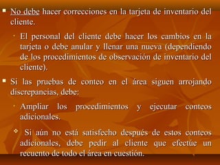    No debe hacer correcciones en la tarjeta de inventario del
    cliente.
    •   El personal del cliente debe hacer los cambios en la
        tarjeta o debe anular y llenar una nueva (dependiendo
        de los procedimientos de observación de inventario del
        cliente).
   Si las pruebas de conteo en el área siguen arrojando
    discrepancias, debe:
    •   Ampliar los procedimientos y ejecutar conteos
        adicionales.
        Si aún no está satisfecho después de estos conteos
        adicionales, debe pedir al cliente que efectúe un
        recuento de todo el área en cuestión.
 