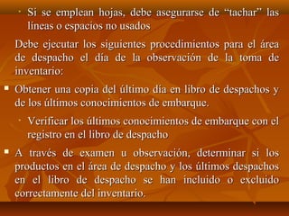•   Si se emplean hojas, debe asegurarse de “tachar” las
        líneas o espacios no usados
    Debe ejecutar los siguientes procedimientos para el área
    de despacho el día de la observación de la toma de
    inventario:
   Obtener una copia del último día en libro de despachos y
    de los últimos conocimientos de embarque.
    •   Verificar los últimos conocimientos de embarque con el
        registro en el libro de despacho
   A través de examen u observación, determinar si los
    productos en el área de despacho y los últimos despachos
    en el libro de despacho se han incluido o excluido
    correctamente del inventario.
 