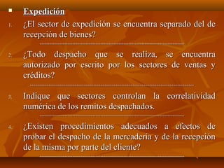     Expedición
1.   ¿El sector de expedición se encuentra separado del de
     recepción de bienes?
           ----------------------------------------------------------------------------------------

2.   ¿Todo despacho que se realiza, se encuentra
     autorizado por escrito por los sectores de ventas y
     créditos?
      ----------------------------------------------------------------------------------------

3.   Indique que sectores controlan la correlatividad
     numérica de los remitos despachados.
           ----------------------------------------------------------------------------------------

4.   ¿Existen procedimientos adecuados a efectos de
     probar el despacho de la mercadería y de la recepción
     de la misma por parte del cliente?
           ----------------------------------------------------------------------------------------
 