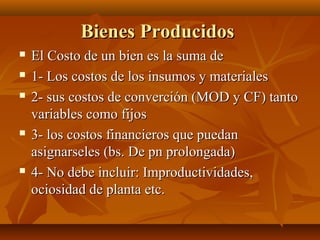 Bienes Producidos
   El Costo de un bien es la suma de
   1- Los costos de los insumos y materiales
   2- sus costos de converción (MOD y CF) tanto
    variables como fijos
   3- los costos financieros que puedan
    asignarseles (bs. De pn prolongada)
   4- No debe incluir: Improductividades,
    ociosidad de planta etc.
 