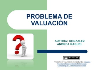 PROBLEMA DE
VALUACIÒN
AUTORA: GONZALEZ
ANDREA RAQUEL
                     
PROBLEMA DE VALUACION is licensed under aCreative
Commons Reconocimiento-NoComercial-
CompartirIgual 4.0 Internacional License. 
 