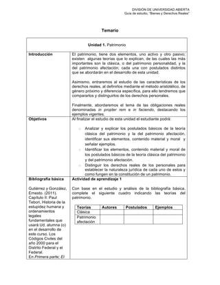 DIVISIÓN DE UNIVERSIDAD ABIERTA
Guía de estudio, “Bienes y Derechos Reales”
Temario
Unidad 1. Patrimonio
Introducción El patrimonio, tiene dos elementos, uno activo y otro pasivo;
existen algunas teorías que lo explican, de las cuales las más
importantes son la clásica, o del patrimonio personalidad, y la
del patrimonio afectación; cada una con postulados distintos
que se abordarán en el desarrollo de esta unidad.
Asimismo, entraremos al estudio de las características de los
derechos reales, al definirlos mediante el método aristotélico, de
género próximo y diferencia específica, para ello tendremos que
compararlos y distinguirlos de los derechos personales.
Finalmente, abordaremos el tema de las obligaciones reales
denominadas in propter rem e in faciendo, destacando los
ejemplos vigentes.
Objetivos Al finalizar el estudio de esta unidad el estudiante podrá:
o Analizar y explicar los postulados básicos de la teoría
clásica del patrimonio y la del patrimonio afectación,
identificar sus elementos, contenido material y moral y
señalar ejemplos.
o Identificar los elementos, contenido material y moral de
los postulados básicos de la teoría clásica del patrimonio
y del patrimonio afectación.
o Distinguir los derechos reales de los personales para
establecer la naturaleza jurídica de cada uno de estos y
como fungen en la constitución de un patrimonio.
Bibliografía básica
Gutiérrez y González,
Ernesto. (2011).
Capítulo II: Paul
Tebori, Historia de la
estupidez humana y
ordenamientos
legales
fundamentales que
usará Ud. alumna (o)
en el desarrollo de
este curso. Los
Códigos Civiles del
año 2000 para el
Distrito Federal y el
Federal.
En Primera parte; El
Actividad de aprendizaje 1
Con base en el estudio y análisis de la bibliografía básica,
complete el siguiente cuadro indicando las teorías del
patrimonio.
Teorías Autores Postulados Ejemplos
Clásica
Patrimonio
afectación
 