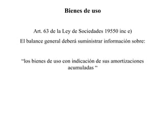 Bienes de uso
Art. 63 de la Ley de Sociedades 19550 inc e)
El balance general deberá suministrar información sobre:
“los bienes de uso con indicación de sus amortizaciones
acumuladas “
 
