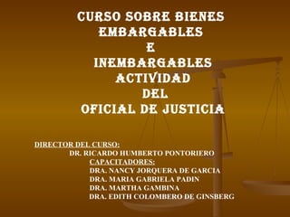 CURSO SOBRE BIENES  EMBARGABLES  E  INEMBARGABLES ACTIVIDAD DEL OFICIAL DE JUSTICIA DIRECTOR DEL CURSO: DR. RICARDO HUMBERTO PONTORIERO CAPACITADORES: DRA. NANCY JORQUERA DE GARCIA DRA. MARIA GABRIELA PADIN DRA. MARTHA GAMBINA   DRA. EDITH COLOMBERO DE GINSBERG 