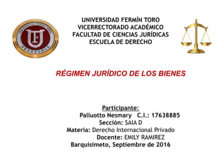 UNIVERSIDAD FERMÍN TORO
VICERRECTORADO ACADÉMICO
FACULTAD DE CIENCIAS JURÍDICAS
ESCUELA DE DERECHO
RÉGIMEN JURÍDICO DE LOS BIENES
Participante:
Palluotto Nesmary C.I.: 17638885
Sección: SAIA D
Materia: Derecho Internacional Privado
Docente: EMILY RAMIREZ
Barquisimeto, Septiembre de 2016
 