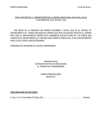 EJÉRCITO MEXICANO.

U.H.M. No.28-A-II.

PARA ATENCIÓN DEL C. ADMINISTRADOR DE LA UNIDAD HABITACIONAL MILITAR No. 28-A-II.
10 DE ENERO DEL 2013, IXCOTEL, OAX.

POR MEDIO DE LA PRESENTE ME PERMITO INFORMAR A USTED, QUE EN EL EDIFICIO “M”
DEPARTAMENTO 401. TIENEN UNA MASCOTA (PERRO) QUE POR LAS NOCHES MOLESTA AL CORRER
POR TODO EL DEPARTAMENTO SIENDO ESTO SUMAMENTE MOLESTO PARA MI Y MI FAMILIA QUE
VIVIMOS EN EL DEPARTAMENTO 301 UBICADO EXACTAMENTE DEBAJO DEL CITADO DEPARTAMENTO
PARA LO QUE TENGA A BIEN DETERMINAR.
AGRADEZCO DE ANTEMANO SU VALIOSA COMPRENSIÓN.

Respetuosamente.
SUFRAGIO EFECTIVO. NO REELECCIÓN.
EL TENIENTE DE TRANSMISIONES.

TOMAS GOMEZ DELGADO.
(B-8410731).

CON COPIA PARA SU SUP.CONOC.
C. Cap. 1/o. Inf. Vocal edificio “M” Depto. 203.-………………………………………………..………………Presente.

 