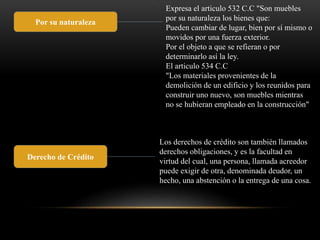 Por su naturaleza 
Expresa el articulo 532 C.C "Son muebles 
por su naturaleza los bienes que: 
Pueden cambiar de lugar, bien por sí mismo o 
movidos por una fuerza exterior. 
Por el objeto a que se refieran o por 
determinarlo así la ley. 
El articulo 534 C.C 
"Los materiales provenientes de la 
demolición de un edificio y los reunidos para 
construir uno nuevo, son muebles mientras 
no se hubieran empleado en la construcción" 
Derecho de Crédito 
. 
Los derechos de crédito son también llamados 
derechos obligaciones, y es la facultad en 
virtud del cual, una persona, llamada acreedor 
puede exigir de otra, denominada deudor, un 
hecho, una abstención o la entrega de una cosa. 
 
