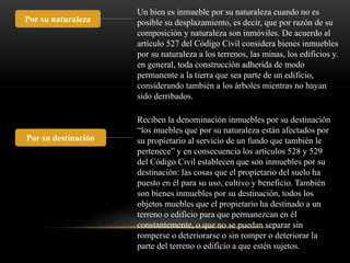 Por su naturaleza 
Un bien es inmueble por su naturaleza cuando no es 
posible su desplazamiento, es decir, que por razón de su 
composición y naturaleza son inmóviles. De acuerdo al 
artículo 527 del Código Civil considera bienes inmuebles 
por su naturaleza a los terrenos, las minas, los edificios y. 
en general, toda construcción adherida de modo 
permanente a la tierra que sea parte de un edificio, 
considerando también a los árboles mientras no hayan 
sido derribados. 
Por su destinación 
Reciben la denominación inmuebles por su destinación 
“los muebles que por su naturaleza están afectados por 
su propietario al servicio de un fundo que también le 
pertenece” y en consecuencia los artículos 528 y 529 
del Código Civil establecen que son inmuebles por su 
destinación: las cosas que el propietario del suelo ha 
puesto en él para su uso, cultivo y beneficio. También 
son bienes inmuebles por su destinación, todos los 
objetos muebles que el propietario ha destinado a un 
terreno o edificio para que permanezcan en él 
constantemente, o que no se puedan separar sin 
romperse o deteriorarse o sin romper o deteriorar la 
parte del terreno o edificio a que estén sujetos. 
 