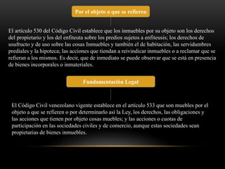 Por el objeto a que se refieren 
El artículo 530 del Código Civil establece que los inmuebles por su objeto son los derechos 
del propietario y los del enfiteuta sobre los predios sujetos a enfiteusis; los derechos de 
usufructo y de uso sobre las cosas Inmuebles y también el de habitación, las servidumbres 
prediales y la hipoteca; las acciones que tiendan a reivindicar inmuebles o a reclamar que se 
refieran a los mismos. Es decir, que de inmediato se puede observar que se está en presencia 
de bienes incorporales o inmateriales. 
Fundamentación Legal 
El Código Civil venezolano vigente establece en el artículo 533 que son muebles por el 
objeto a que se refieren o por determinarlo así la Ley, los derechos, las obligaciones y 
las acciones que tienen por objeto cosas muebles; y las acciones o cuotas de 
participación en las sociedades civiles y de comercio, aunque estas sociedades sean 
propietarias de bienes inmuebles. 
 