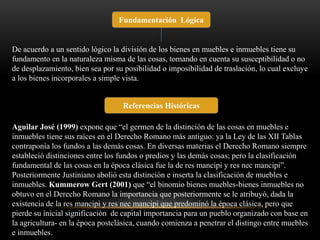 Fundamentación Lógica 
De acuerdo a un sentido lógico la división de los bienes en muebles e inmuebles tiene su 
fundamento en la naturaleza misma de las cosas, tomando en cuenta su susceptibilidad o no 
de desplazamiento, bien sea por su posibilidad o imposibilidad de traslación, lo cual excluye 
a los bienes incorporales a simple vista. 
Referencias Históricas 
Aguilar José (1999) expone que “el germen de la distinción de las cosas en muebles e 
inmuebles tiene sus raíces en el Derecho Romano más antiguo: ya la Ley de las XII Tablas 
contraponía los fundos a las demás cosas. En diversas materias el Derecho Romano siempre 
estableció distinciones entre los fundos o predios y las demás cosas; pero la clasificación 
fundamental de las cosas en la época clásica fue la de res mancipi y res nec mancipi”. 
Posteriormente Justiniano abolió esta distinción e inserta la clasificación de muebles e 
inmuebles. Kummerow Gert (2001) que “el binomio bienes muebles-bienes inmuebles no 
obtuvo en el Derecho Romano la importancia que posteriormente se le atribuyó, dada la 
existencia de la res mancipi y res nec mancipi que predominó la época clásica, pero que 
pierde su inicial significación de capital importancia para un pueblo organizado con base en 
la agricultura- en la época postclásica, cuando comienza a penetrar el distingo entre muebles 
e inmuebles. 
 