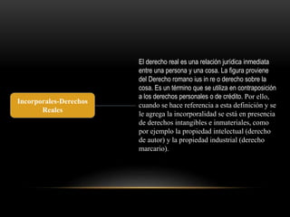 Incorporales-Derechos 
Reales 
El derecho real es una relación jurídica inmediata 
entre una persona y una cosa. La figura proviene 
del Derecho romano ius in re o derecho sobre la 
cosa. Es un término que se utiliza en contraposición 
a los derechos personales o de crédito. Por ello, 
cuando se hace referencia a esta definición y se 
le agrega la incorporalidad se está en presencia 
de derechos intangibles e inmateriales, como 
por ejemplo la propiedad intelectual (derecho 
de autor) y la propiedad industrial (derecho 
marcario). 
 