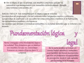  Por el objeto al que se refieren: son muebles corporales que por su 
naturaleza son incorporados a un inmuebles definitivamente. Ejemplo 
una ventana o una puerta, etc. 
Artículo 530 CCV. Son inmuebles por el objeto a que se refieren: 
Los derechos del propietario y los del enfiteuta sobre los predios sujetos a enfiteusis; 
Los derechos de usufructo y de uso sobre las cosas inmuebles y también el de habitación; 
Las servidumbres prediales y la hipoteca; 
Las acciones que tiendan a reivindicar inmuebles o a reclamar derechos que se refieran a los 
mismos. 
Roma consiguió como fundamento lógico: 
la realidad. “Los elementos que se mueven 
son muebles, los que no, inmuebles”. 
Tomaron en cuanta el factor físico y 
corporal. 
En la parte jurídica se toman en 
cuenta bienes muebles e inmuebles, 
pero también los bienes incorporales 
que son los elementos no susceptibles 
de percepción, es decir son captadas 
por la inteligencia humana. 
 