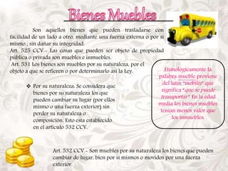 Son aquellos bienes que pueden trasladarse con 
facilidad de un lado a otro, mediante una fuerza externa o por sí 
mismo , sin dañar su integridad. 
Art. 525 CCV.- Las cosas que pueden ser objeto de propiedad 
pública o privada son muebles e inmuebles. 
Art. 531 Los bienes son muebles por su naturaleza, por el 
objeto a que se refieren o por determinarlo así la Ley. 
 Por su naturaleza: Se considera que 
bienes por su naturaleza los que 
pueden cambiar su lugar (por ellos 
mismo o una fuerza exterior) sin 
perder su naturaleza o 
composición. Esto esta establecido 
en el artículo 532 CCV. 
Etimológicamente la 
palabra mueble proviene 
del latín “mobilis” que 
significa “que se puede 
transportar”. En la edad 
media los bienes muebles 
tenían menos valor que 
los inmuebles. 
Art. 532 CCV.- Son muebles por su naturaleza los bienes que pueden 
cambiar de lugar, bien por sí mismos o movidos por una fuerza 
exterior. 
 