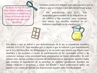 En Roma la “Ley De Las 
Doce Tablas” establecía que 
los muebles se adquirían a 
través de los efectos de la 
usucapión (un año para 
muebles). 
También existen los muebles por anticipación y por el 
objeto a que se refieren o por determinarlo así la Ley: 
- Por anticipación: 534 CCV.- “Los 
materiales provenientes de la demolición de 
un edificio y los reunidos para construir 
uno nuevo, son muebles mientras no se 
hubieren empleado en la construcción.” 
- Por objeto a que se refiere o por determinación de la ley se consideran muebles: 
Artículo 533 CCV.- Son muebles por el objeto a que se refieren o por determinarlo 
así la Ley, los derechos, las obligaciones y las acciones que tienen por objeto cosas 
muebles; y las acciones o cuotas de participación en las sociedades civiles y de 
comercio, aunque estas sociedades sean propietarias de bienes inmuebles. En este 
último caso, dichas acciones o cuotas de participación se reputarán muebles hasta 
que termine la liquidación de la sociedad. Se reputan igualmente muebles las 
rentas vitalicias o perpetuas a cargo del Estado o delos particulares, salvo, en 
cuanto a las rentas del Estado, las disposiciones legales sobre Deuda Pública. 
 