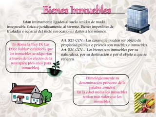 Están íntimamente ligados al suelo, unidos de modo 
inseparable, física o jurídicamente, al terreno. Bienes imposibles de 
trasladar o separar del suelo sin ocasionar daños a los mismos. 
En Roma la “Ley De Las 
Doce Tablas” establecía que 
los inmuebles se adquirían 
a través de los efectos de la 
usucapión (dos años para 
inmuebles). 
Art. 525 CCV.- Las cosas que pueden ser objeto de 
propiedad pública o privada son muebles e inmuebles. 
Art. 526 CCV.- Los bienes son inmuebles por su 
naturaleza, por su destinación o por el objeto a que se 
refieren. 
Etimológicamente su 
denominación proviene de la 
palabrainmóvil . 
En la edad media los inmuebles 
tenían más valor que los 
inmuebles. 
 