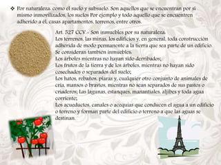  Por naturaleza: como el suelo y subsuelo. Son aquellos que se encuentran por sí 
mismo inmovilizados, los suelos Por ejemplo y todo aquello que se encuentren 
adherido a él, casas apartamentos, terrenos, entre otros. 
Art. 527 CCV.- Son inmuebles por su naturaleza: 
Los terrenos, las minas, los edificios y, en general, toda construcción 
adherida de modo permanente a la tierra que sea parte de un edificio. 
Se consideran también inmuebles: 
Los árboles mientras no hayan sido derribados; 
Los frutos de la tierra y de los árboles, mientras no hayan sido 
cosechados o separados del suelo; 
Los hatos, rebaños, piaras y, cualquier otro conjunto de animales de 
cría, mansos o bravíos, mientras no sean separados de sus pastos o 
criaderos; Las lagunas, estanques, manantiales, aljibes y toda agua 
corriente; 
Los acueductos, canales o acequias que conducen el agua a un edificio 
o terreno y forman parte del edificio o terreno a que las aguas se 
destinan. 
 