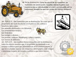  Por su destinación: Como las piezas de las maquinas, los 
materiales de construcción. Aquellos bienes muebles que 
manteniendo su individualidad se unen a un inmueble por su 
naturaleza, excepto los que son unidos de manera temporal. 
Art. 528 CCV.- Son inmuebles por su destinación: las cosas que el 
propietario del suelo ha puesto en él para su uso, cultivo y 
beneficio, tales como: 
Los animales destinados a su labranza; 
Los instrumentos rurales; 
Las simientes; 
Los forrajes y abonos; 
Las prensas, calderas, alambiques, cubas y toneles; 
Los viveros de animales. 
Art. 529 CCV.- Son también bienes inmuebles por su destinación, 
todos los objetos muebles que el propietario ha destinado a un 
terreno o edificio para que permanezcan en él constantemente, o 
que no se puedan separar sin romperse o deteriorarse o sin romper 
o deteriorar la parte del terreno o edificio a que estén sujetos. 
 
