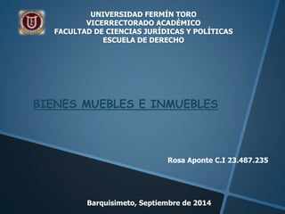 UNIVERSIDAD FERMÍN TORO 
VICERRECTORADO ACADÉMICO 
FACULTAD DE CIENCIAS JURÍDICAS Y POLÍTICAS 
ESCUELA DE DERECHO 
BIENES MUEBLES E INMUEBLES 
Rosa Aponte C.I 23.487.235 
Barquisimeto, Septiembre de 2014 
 