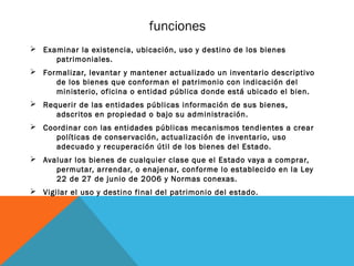 funciones
Ø Examinar la existencia, ubicación, uso y destino de los bienes
     patrimoniales.
Ø Formalizar, levantar y mantener actualizado un inventario descriptivo
     de los bienes que conforman el patrimonio con indicación del
     ministerio, oficina o entidad pública donde está ubicado el bien.
Ø Requerir de las entidades públicas información de sus bienes,
     adscritos en propiedad o bajo su administración.
Ø Coordinar con las entidades públicas mecanismos tendientes a crear
     políticas de conser vación, actualización de inventario, uso
     adecuado y recuperación útil de los bienes del Estado.
Ø Avaluar los bienes de cualquier clase que el Estado vaya a comprar,
     permutar, arrendar, o enajenar, conforme lo establecido en la Ley
     22 de 27 de junio de 2006 y Normas conexas.
Ø Vigilar el uso y destino final del patrimonio del estado.
 