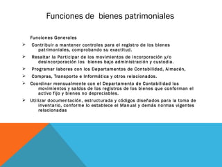 Funciones de bienes patrimoniales

    Funciones Generales
Ø   Contribuir a mantener controles para el registro de los bienes
      patrimoniales, comprobando su exactitud.
Ø   Resaltar la Par ticipar de los movimientos de incorporación y/o
      desincorporación los bienes bajo administración y custodia.
Ø   Programar labores con los Depar tamentos de Contabilidad, Almacén,
Ø   Compras, Transpor te e Informática y otros relacionados.
Ø   Coordinar mensualmente con el Depar tamento de Contabilidad los
       movimientos y saldos de los registros de los bienes que conforman el
       activo fijo y bienes no depreciables.
Ø   Utilizar documentación, estructurada y códigos diseñados para la toma de
        inventario, conforme lo establece el Manual y demás normas vigentes
        relacionadas
 