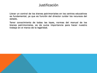 Justificación

Llevar un control de los bienes patrimoniales en los centros educativos
es fundamental, ya que es función del director cuidar los recursos del
estado.
Tener conocimiento de todas las leyes, normas del manual de los
bienes patrimoniales, es de suma impor tancia para hacer nuestro
trabajo en el marco de la legalidad.
 