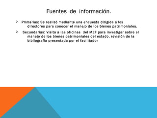 Fuentes de información.
Ø Primarias: Se realizó mediante una encuesta dirigida a los
     directores para conocer el manejo de los bienes patrimoniales.
Ø   Secundarias: Visita a las oficinas del MEF para investigar sobre el
      manejo de los bienes patrimoniales del estado, revisión de la
      bibliografía presentada por el facilitador
 