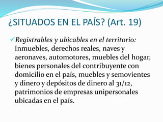 ¿SITUADOS EN EL PAÍS? (Art. 19)
Registrables y ubicables en el territorio:
Inmuebles, derechos reales, naves y
aeronaves, automotores, muebles del hogar,
bienes personales del contribuyente con
domicilio en el país, muebles y semovientes
y dinero y depósitos de dinero al 31/12,
patrimonios de empresas unipersonales
ubicadas en el país.
 