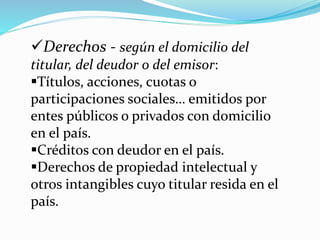 Derechos - según el domicilio del
titular, del deudor o del emisor:
Títulos, acciones, cuotas o
participaciones sociales… emitidos por
entes públicos o privados con domicilio
en el país.
Créditos con deudor en el país.
Derechos de propiedad intelectual y
otros intangibles cuyo titular resida en el
país.
 