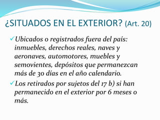 ¿SITUADOS EN EL EXTERIOR? (Art. 20)
Ubicados o registrados fuera del país:
inmuebles, derechos reales, naves y
aeronaves, automotores, muebles y
semovientes, depósitos que permanezcan
más de 30 días en el año calendario.
Los retirados por sujetos del 17 b) si han
permanecido en el exterior por 6 meses o
más.
 