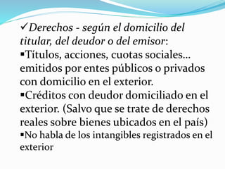 Derechos - según el domicilio del
titular, del deudor o del emisor:
Títulos, acciones, cuotas sociales…
emitidos por entes públicos o privados
con domicilio en el exterior.
Créditos con deudor domiciliado en el
exterior. (Salvo que se trate de derechos
reales sobre bienes ubicados en el país)
No habla de los intangibles registrados en el
exterior
 