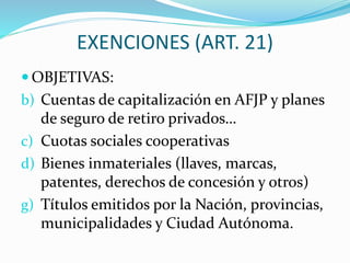 EXENCIONES (ART. 21)
 OBJETIVAS:
b) Cuentas de capitalización en AFJP y planes
de seguro de retiro privados…
c) Cuotas sociales cooperativas
d) Bienes inmateriales (llaves, marcas,
patentes, derechos de concesión y otros)
g) Títulos emitidos por la Nación, provincias,
municipalidades y Ciudad Autónoma.
 
