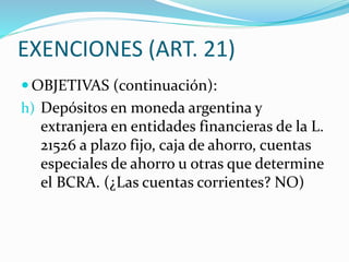 EXENCIONES (ART. 21)
 OBJETIVAS (continuación):
h) Depósitos en moneda argentina y
extranjera en entidades financieras de la L.
21526 a plazo fijo, caja de ahorro, cuentas
especiales de ahorro u otras que determine
el BCRA. (¿Las cuentas corrientes? NO)
 