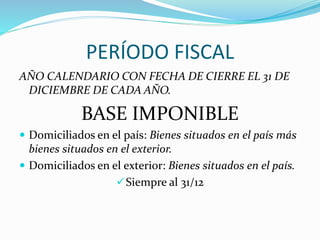 PERÍODO FISCAL
AÑO CALENDARIO CON FECHA DE CIERRE EL 31 DE
DICIEMBRE DE CADA AÑO.
BASE IMPONIBLE
 Domiciliados en el país: Bienes situados en el país más
bienes situados en el exterior.
 Domiciliados en el exterior: Bienes situados en el país.
Siempre al 31/12
 