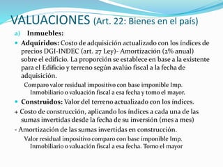 VALUACIONES (Art. 22: Bienes en el país)
a) Inmuebles:
 Adquiridos: Costo de adquisición actualizado con los índices de
precios DGI-INDEC (art. 27 Ley)- Amortización (2% anual)
sobre el edificio. La proporción se establece en base a la existente
para el Edificio y terreno según avalúo fiscal a la fecha de
adquisición.
Comparo valor residual impositivo con base imponible Imp.
Inmobiliario o valuación fiscal a esa fecha y tomo el mayor.
 Construidos: Valor del terreno actualizado con los índices.
+ Costo de construcción, aplicando los índices a cada una de las
sumas invertidas desde la fecha de su inversión (mes a mes)
- Amortización de las sumas invertidas en construcción.
Valor residual impositivo comparo con base imponible Imp.
Inmobiliario o valuación fiscal a esa fecha. Tomo el mayor
 
