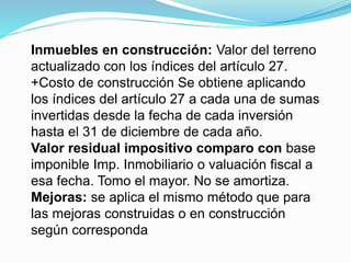 Inmuebles en construcción: Valor del terreno
actualizado con los índices del artículo 27.
+Costo de construcción Se obtiene aplicando
los índices del artículo 27 a cada una de sumas
invertidas desde la fecha de cada inversión
hasta el 31 de diciembre de cada año.
Valor residual impositivo comparo con base
imponible Imp. Inmobiliario o valuación fiscal a
esa fecha. Tomo el mayor. No se amortiza.
Mejoras: se aplica el mismo método que para
las mejoras construidas o en construcción
según corresponda.
 