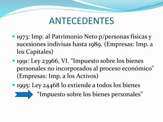 ANTECEDENTES
 1973: Imp. al Patrimonio Neto p/personas físicas y
sucesiones indivisas hasta 1989. (Empresas: Imp. a
los Capitales)
 1991: Ley 23966, VI. “Impuesto sobre los bienes
personales no incorporados al proceso económico”
(Empresas: Imp. a los Activos)
 1995: Ley 24468 lo extiende a todos los bienes
“Impuesto sobre los bienes personales”
 