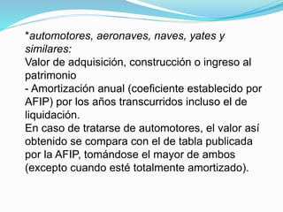 *automotores, aeronaves, naves, yates y
similares:
Valor de adquisición, construcción o ingreso al
patrimonio
- Amortización anual (coeficiente establecido por
AFIP) por los años transcurridos incluso el de
liquidación.
En caso de tratarse de automotores, el valor así
obtenido se compara con el de tabla publicada
por la AFIP, tomándose el mayor de ambos
(excepto cuando esté totalmente amortizado).
 