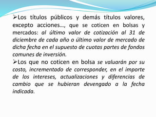 Los títulos públicos y demás títulos valores,
excepto acciones…, que se coticen en bolsas y
mercados: al último valor de cotización al 31 de
diciembre de cada año o último valor de mercado de
dicha fecha en el supuesto de cuotas partes de fondos
comunes de inversión.
Los que no coticen en bolsa se valuarán por su
costo, incrementado de corresponder, en el importe
de los intereses, actualizaciones y diferencias de
cambio que se hubieran devengado a la fecha
indicada.
 