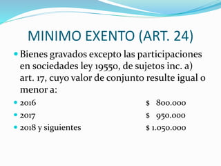 MINIMO EXENTO (ART. 24)
 Bienes gravados excepto las participaciones
en sociedades ley 19550, de sujetos inc. a)
art. 17, cuyo valor de conjunto resulte igual o
menor a:
 2016 $ 800.000
 2017 $ 950.000
 2018 y siguientes $ 1.050.000
 