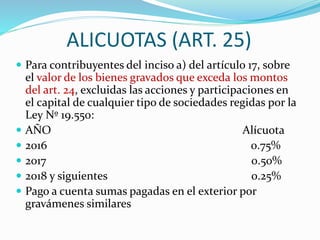 ALICUOTAS (ART. 25)
 Para contribuyentes del inciso a) del artículo 17, sobre
el valor de los bienes gravados que exceda los montos
del art. 24, excluidas las acciones y participaciones en
el capital de cualquier tipo de sociedades regidas por la
Ley Nº 19.550:
 AÑO Alícuota
 2016 0.75%
 2017 0.50%
 2018 y siguientes 0.25%
 Pago a cuenta sumas pagadas en el exterior por
gravámenes similares
 