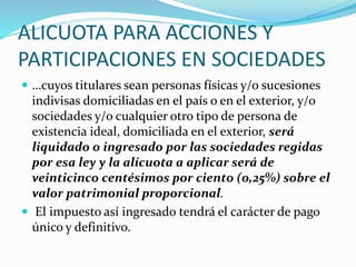 ALICUOTA PARA ACCIONES Y
PARTICIPACIONES EN SOCIEDADES
 …cuyos titulares sean personas físicas y/o sucesiones
indivisas domiciliadas en el país o en el exterior, y/o
sociedades y/o cualquier otro tipo de persona de
existencia ideal, domiciliada en el exterior, será
liquidado o ingresado por las sociedades regidas
por esa ley y la alícuota a aplicar será de
veinticinco centésimos por ciento (0,25%) sobre el
valor patrimonial proporcional.
 El impuesto así ingresado tendrá el carácter de pago
único y definitivo.
 