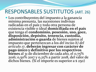 RESPONSABLES SUSTITUTOS (ART. 26)
 Los contribuyentes del impuesto a la ganancia
mínima presunta, las sucesiones indivisas
radicadas en el país y toda otra persona de
existencia visible o ideal domiciliada en el país
que tenga el condominio, posesión, uso, goce,
disposición, depósito, tenencia, custodia,
administración o guarda de bienes sujetos al
impuesto que pertenezcan a los del inciso b) del
artículo 17, deberán ingresar con carácter de
pago único y definitivo por los respectivos
bienes al 31 de diciembre de cada año, el 0,75%
2016; 0,50% 2017 y 0,25% a partir 2018, del valor de
dichos bienes. (Si el importe es superior a $ 250)
 