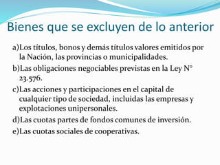 Bienes que se excluyen de lo anterior
a)Los títulos, bonos y demás títulos valores emitidos por
la Nación, las provincias o municipalidades.
b)Las obligaciones negociables previstas en la Ley N°
23.576.
c)Las acciones y participaciones en el capital de
cualquier tipo de sociedad, incluidas las empresas y
explotaciones unipersonales.
d)Las cuotas partes de fondos comunes de inversión.
e)Las cuotas sociales de cooperativas.
 