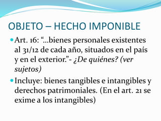 OBJETO – HECHO IMPONIBLE
Art. 16: “…bienes personales existentes
al 31/12 de cada año, situados en el país
y en el exterior.”- ¿De quiénes? (ver
sujetos)
Incluye: bienes tangibles e intangibles y
derechos patrimoniales. (En el art. 21 se
exime a los intangibles)
 