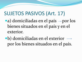 SUJETOS PASIVOS (Art. 17)
a) domiciliadas en el país por los
bienes situados en el país y en el
exterior.
b) domiciliadas en el exterior
por los bienes situados en el país.
 