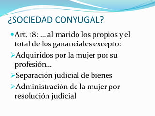 ¿SOCIEDAD CONYUGAL?
Art. 18: … al marido los propios y el
total de los gananciales excepto:
Adquiridos por la mujer por su
profesión…
Separación judicial de bienes
Administración de la mujer por
resolución judicial
 