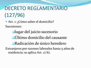 DECRETO REGLAMENTARIO
(127/96)
 Art. 1: ¿Cómo saber el domicilio?
Sucesiones:
lugar del juicio sucesorio
Último domicilio del causante
Radicación de único heredero
Extranjeros por razones laborales hasta 5 años de
residencia: se aplica Art. 17 b).
 